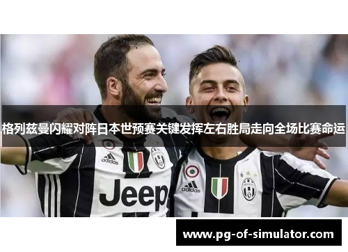 格列兹曼闪耀对阵日本世预赛关键发挥左右胜局走向全场比赛命运