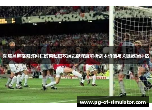 聚焦吕迪格对阵拜仁时英超进攻端贡献深度解析战术价值与关键数据评估