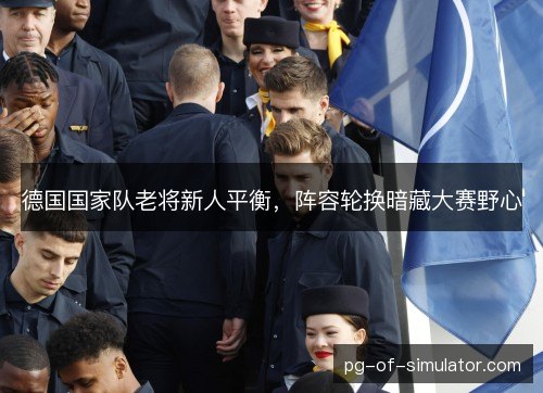 德国国家队老将新人平衡,阵容轮换暗藏大赛野心 德国国家队老将新人平衡,阵容轮换暗藏大赛野心